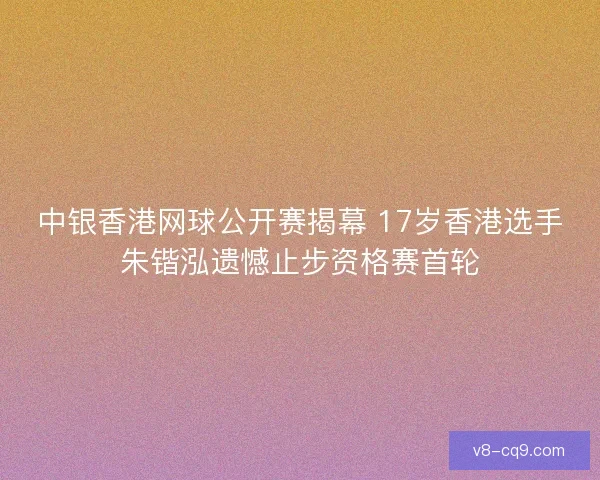 中银香港网球公开赛揭幕 17岁香港选手朱锴泓遗憾止步资格赛首轮