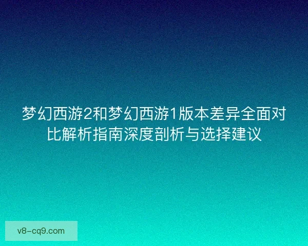 梦幻西游2和梦幻西游1版本差异全面对比解析指南深度剖析与选择建议 梦幻西游2和梦幻西游1版本差异全面对比解析指南深度剖析与选择建议
