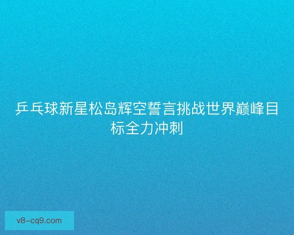 乒乓球新星松岛辉空誓言挑战世界巅峰目标全力冲刺