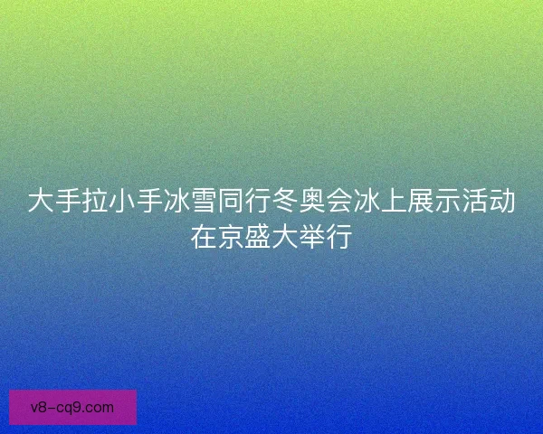 大手拉小手冰雪同行冬奥会冰上展示活动在京盛大举行