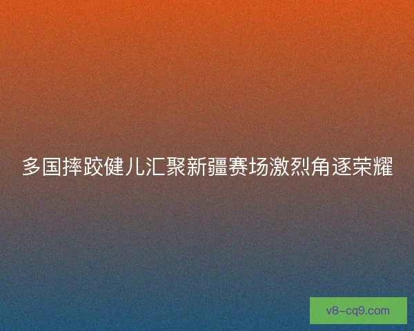 多国摔跤健儿汇聚新疆赛场激烈角逐荣耀