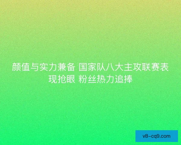 颜值与实力兼备 国家队八大主攻联赛表现抢眼 粉丝热力追捧