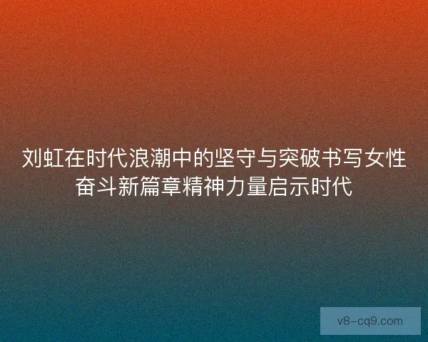 刘虹在时代浪潮中的坚守与突破书写女性奋斗新篇章精神力量启示时代 刘虹在时代浪潮中的坚守与突破书写女性奋斗新篇章精神力量启示时代