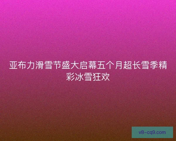 亚布力滑雪节盛大启幕五个月超长雪季精彩冰雪狂欢